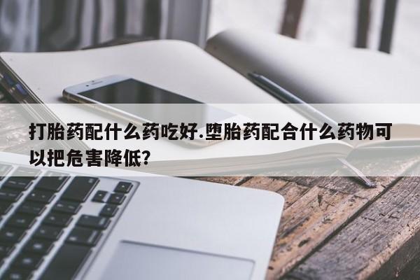 药流药购买方式打胎药配什么药吃好.堕胎药配合什么药物可以把危害降低？