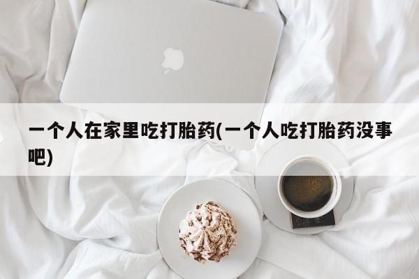 药流药购买方式一个人在家里吃打胎药(一个人吃打胎药没事吧)