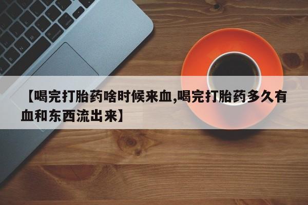 药流药购买方式【喝完打胎药啥时候来血,喝完打胎药多久有血和东西流出来】