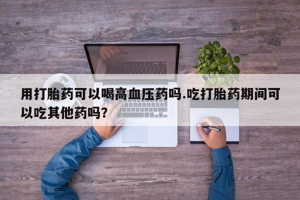 药流药购买方式用打胎药可以喝高血压药吗.吃打胎药期间可以吃其他药吗？