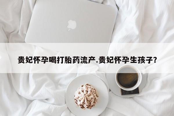 药流药购买方式贵妃怀孕喝打胎药流产.贵妃怀孕生孩子？