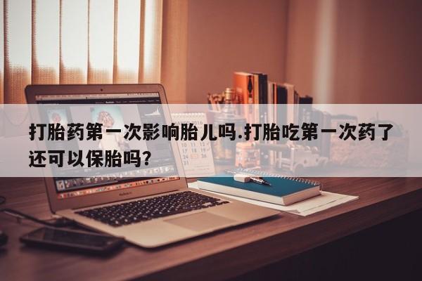 药流药购买方式打胎药第一次影响胎儿吗.打胎吃第一次药了还可以保胎吗？