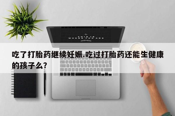 药流药购买方式吃了打胎药继续妊娠.吃过打胎药还能生健康的孩子么？