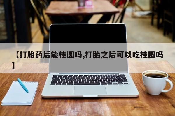 药流药购买方式【打胎药后能桂圆吗,打胎之后可以吃桂圆吗】