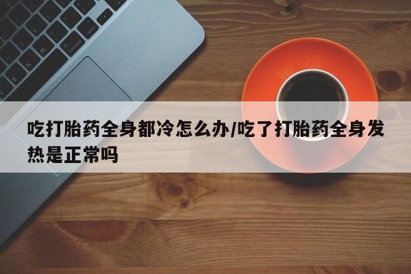 药流药购买方式吃打胎药全身都冷怎么办/吃了打胎药全身发热是正常吗
