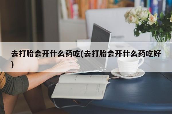 药流药购买方式去打胎会开什么药吃(去打胎会开什么药吃好)