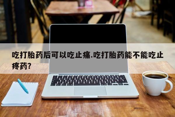 药流药购买方式吃打胎药后可以吃止痛.吃打胎药能不能吃止疼药？