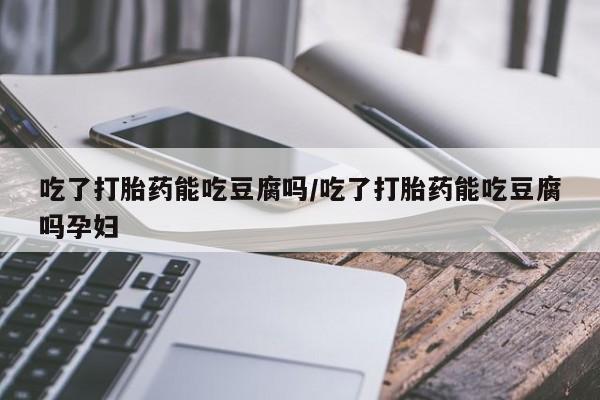 药流药购买方式吃了打胎药能吃豆腐吗/吃了打胎药能吃豆腐吗孕妇
