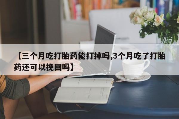 药流药购买方式【三个月吃打胎药能打掉吗,3个月吃了打胎药还可以挽回吗】