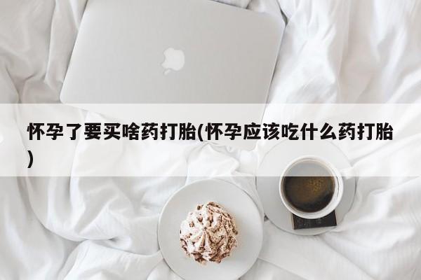 药流药购买方式怀孕了要买啥药打胎(怀孕应该吃什么药打胎)