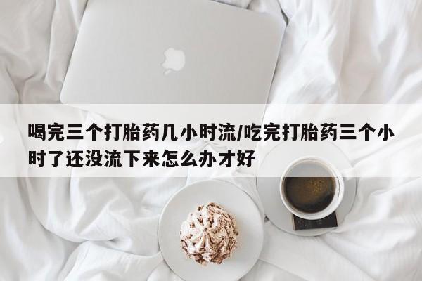 药流药购买方式喝完三个打胎药几小时流/吃完打胎药三个小时了还没流下来怎么办才好
