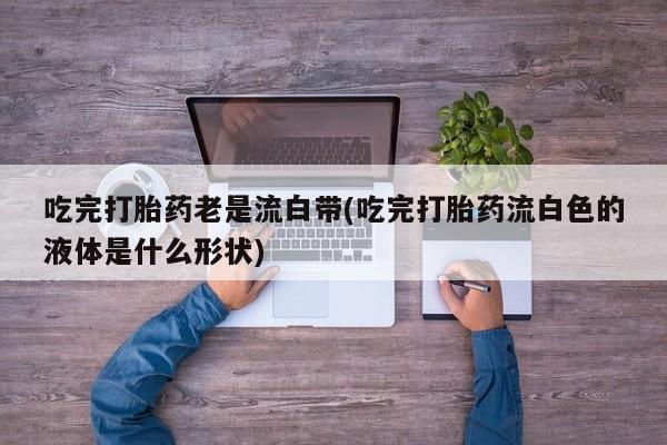 药流药购买方式吃完打胎药老是流白带(吃完打胎药流白色的液体是什么形状)