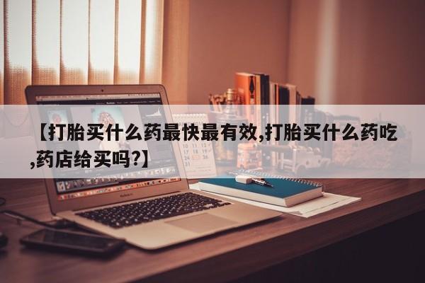 药流药购买方式【打胎买什么药最快最有效,打胎买什么药吃,药店给买吗?】