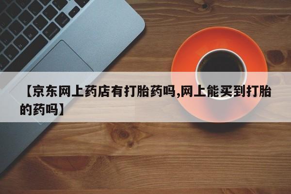 药流药购买方式【京东网上药店有打胎药吗,网上能买到打胎的药吗】