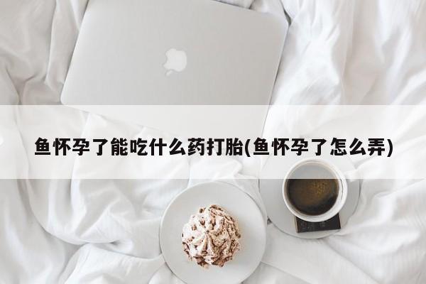 药流药购买方式鱼怀孕了能吃什么药打胎(鱼怀孕了怎么弄)