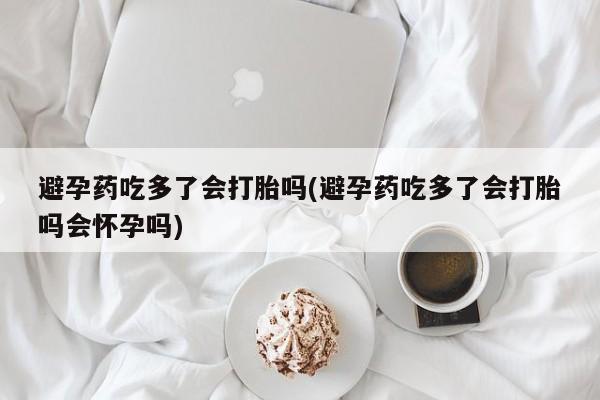 药流药购买方式避孕药吃多了会打胎吗(避孕药吃多了会打胎吗会怀孕吗)