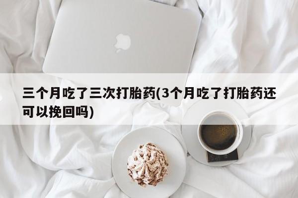 药流药购买方式三个月吃了三次打胎药(3个月吃了打胎药还可以挽回吗)