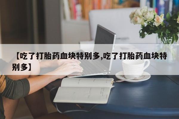 药流药购买方式【吃了打胎药血块特别多,吃了打胎药血块特别多】