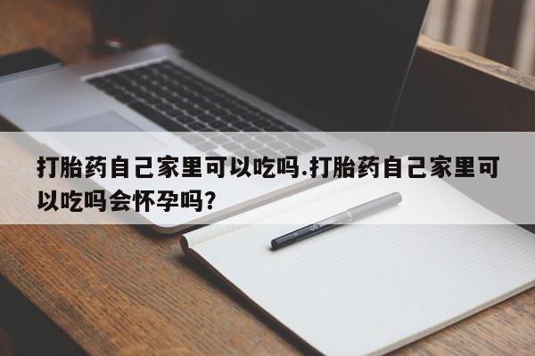 药流药购买方式打胎药自己家里可以吃吗.打胎药自己家里可以吃吗会怀孕吗?