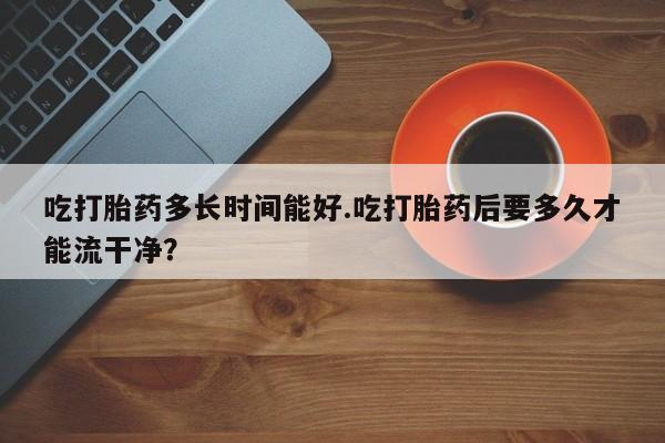 药流药购买方式吃打胎药多长时间能好.吃打胎药后要多久才能流干净？