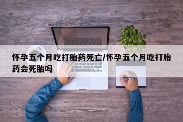 药流药购买方式怀孕五个月吃打胎药死亡/怀孕五个月吃打胎药会死胎吗