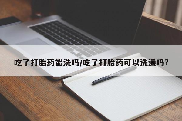 药流药购买方式吃了打胎药能洗吗/吃了打胎药可以洗澡吗?