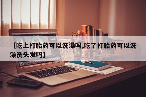 药流药购买方式【吃上打胎药可以洗澡吗,吃了打胎药可以洗澡洗头发吗】