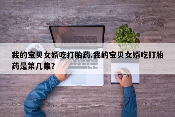 药流药购买方式我的宝贝女婿吃打胎药.我的宝贝女婿吃打胎药是第几集？