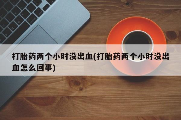 药流药购买方式打胎药两个小时没出血(打胎药两个小时没出血怎么回事)