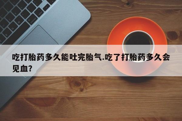 药流药购买方式吃打胎药多久能吐完胎气.吃了打胎药多久会见血？