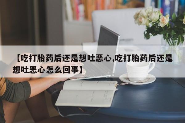 药流药购买方式【吃打胎药后还是想吐恶心,吃打胎药后还是想吐恶心怎么回事】