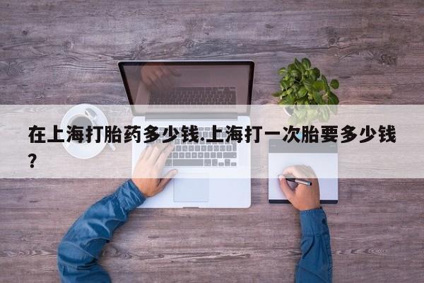 药流药购买方式在上海打胎药多少钱.上海打一次胎要多少钱？