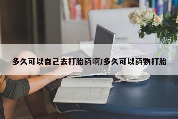 药流药购买方式多久可以自己去打胎药啊/多久可以药物打胎