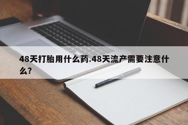 药流药购买方式48天打胎用什么药.48天流产需要注意什么？