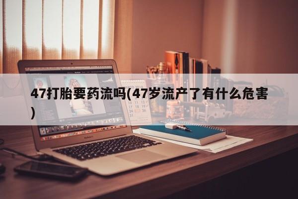 药流药购买方式47打胎要药流吗(47岁流产了有什么危害)