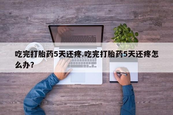 药流药购买方式吃完打胎药5天还疼.吃完打胎药5天还疼怎么办？