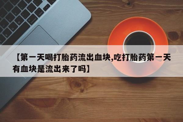 药流药购买方式【第一天喝打胎药流出血块,吃打胎药第一天有血块是流出来了吗】