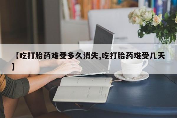药流药购买方式【吃打胎药难受多久消失,吃打胎药难受几天】