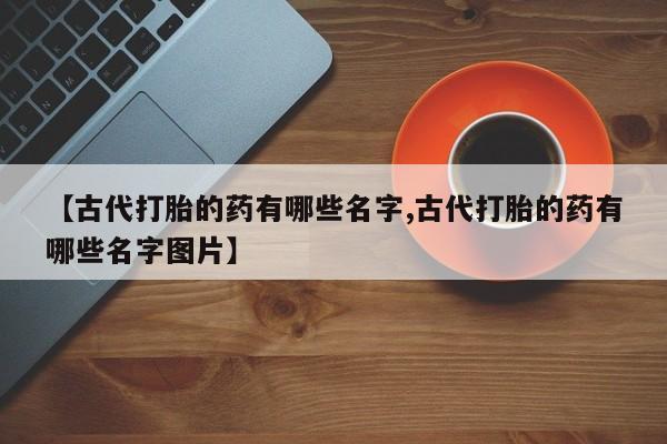药流药购买方式【古代打胎的药有哪些名字,古代打胎的药有哪些名字图片】