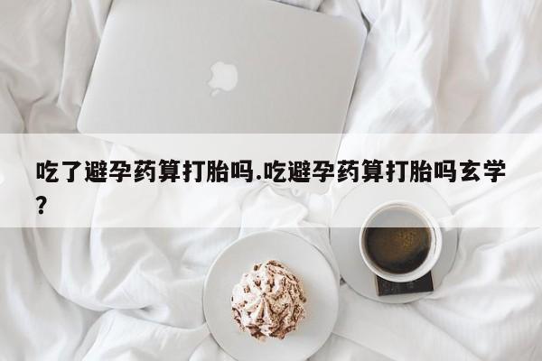 药流药购买方式吃了避孕药算打胎吗.吃避孕药算打胎吗玄学？