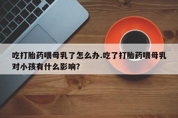 药流药购买方式吃打胎药喂母乳了怎么办.吃了打胎药喂母乳对小孩有什么影响?