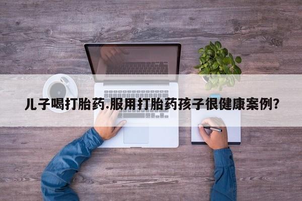 药流药购买方式儿子喝打胎药.服用打胎药孩子很健康案例？