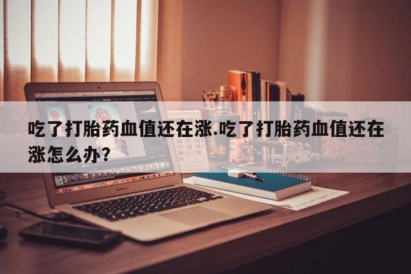 药流药购买方式吃了打胎药血值还在涨.吃了打胎药血值还在涨怎么办？