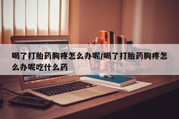 药流药购买方式喝了打胎药胸疼怎么办呢/喝了打胎药胸疼怎么办呢吃什么药