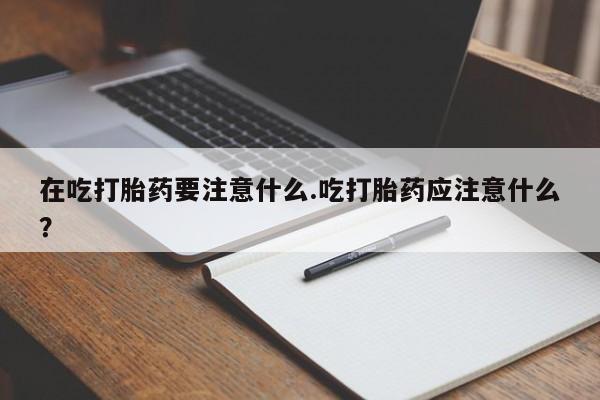药流药购买方式在吃打胎药要注意什么.吃打胎药应注意什么？
