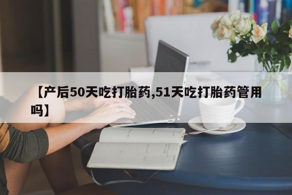 药流药购买方式【产后50天吃打胎药,51天吃打胎药管用吗】