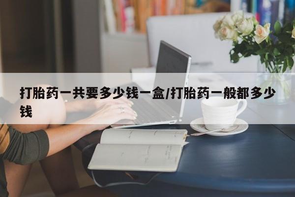 药流药购买方式打胎药一共要多少钱一盒/打胎药一般都多少钱
