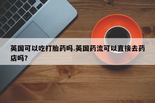 药流药购买方式英国可以吃打胎药吗.英国药流可以直接去药店吗？