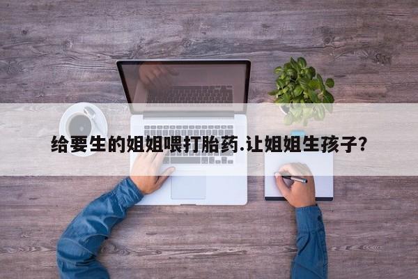 药流药购买方式给要生的姐姐喂打胎药.让姐姐生孩子？