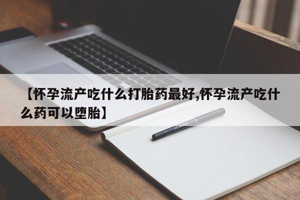 药流药购买方式【怀孕流产吃什么打胎药最好,怀孕流产吃什么药可以堕胎】